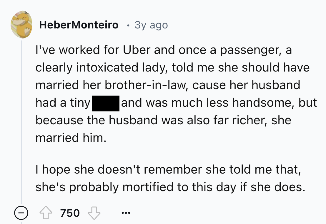 screenshot - HeberMonteiro 3y ago I've worked for Uber and once a passenger, a clearly intoxicated lady, told me she should have married her brotherinlaw, cause her husband had a tiny because the husband was also far richer, she married him. and was much 